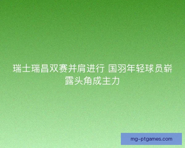 瑞士瑞昌双赛并肩进行 国羽年轻球员崭露头角成主力