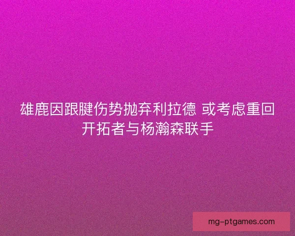 雄鹿因跟腱伤势抛弃利拉德 或考虑重回开拓者与杨瀚森联手