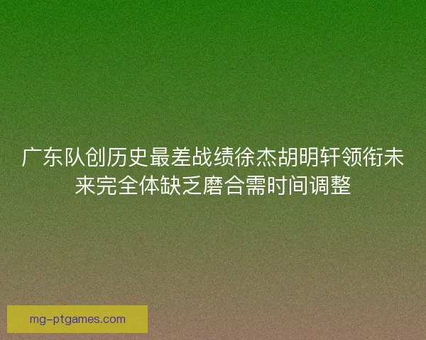 广东队创历史最差战绩徐杰胡明轩领衔未来完全体缺乏磨合需时间调整