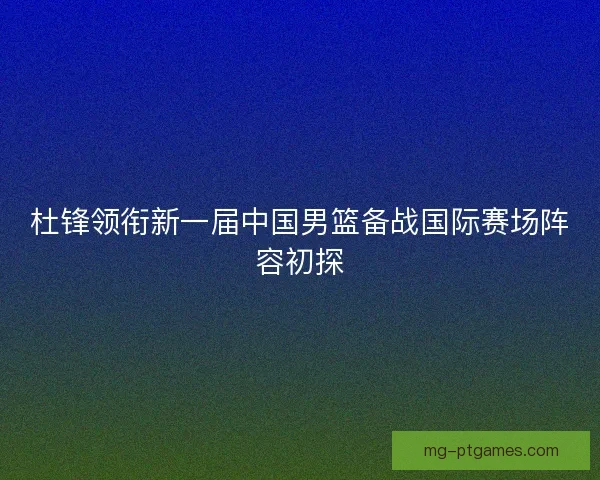 杜锋领衔新一届中国男篮备战国际赛场阵容初探