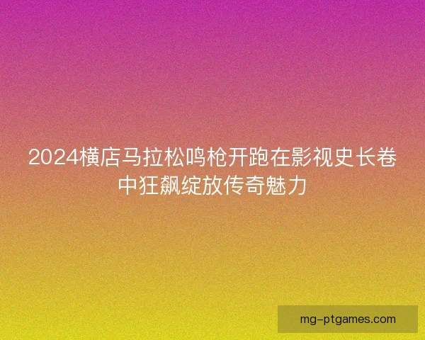 2024横店马拉松鸣枪开跑在影视史长卷中狂飙绽放传奇魅力
