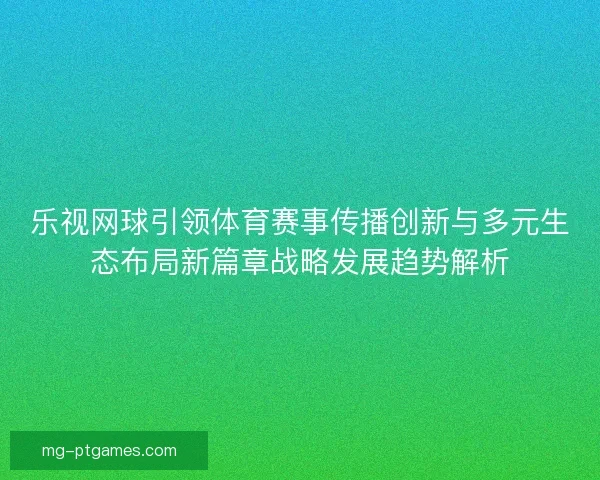 乐视网球引领体育赛事传播创新与多元生态布局新篇章战略发展趋势解析