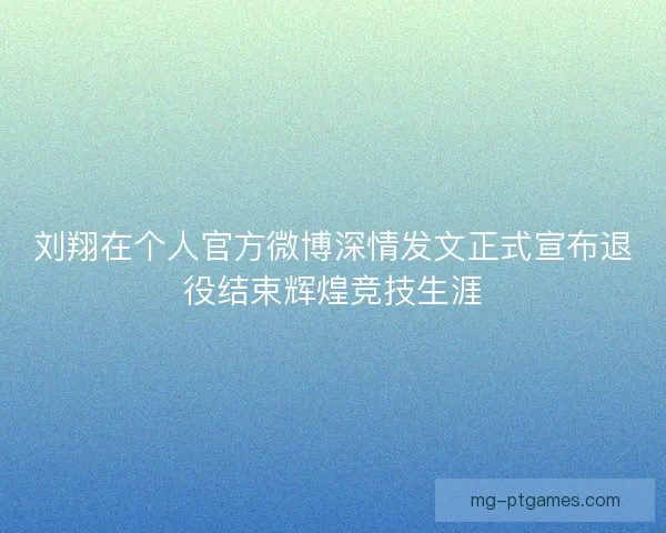 刘翔在个人官方微博深情发文正式宣布退役结束辉煌竞技生涯