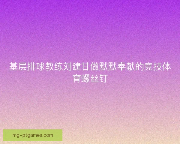 基层排球教练刘建甘做默默奉献的竞技体育螺丝钉