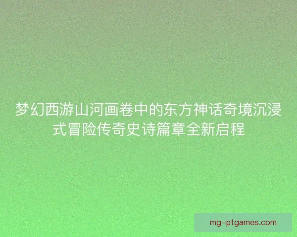 梦幻西游山河画卷中的东方神话奇境沉浸式冒险传奇史诗篇章全新启程