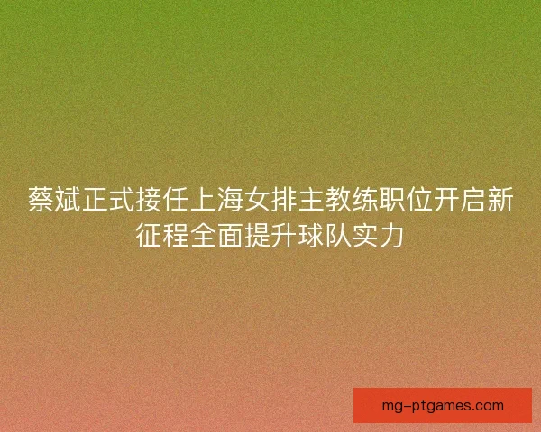 蔡斌正式接任上海女排主教练职位开启新征程全面提升球队实力