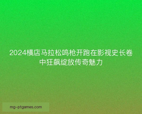 2024横店马拉松鸣枪开跑在影视史长卷中狂飙绽放传奇魅力