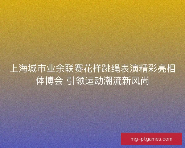 上海城市业余联赛花样跳绳表演精彩亮相体博会 引领运动潮流新风尚