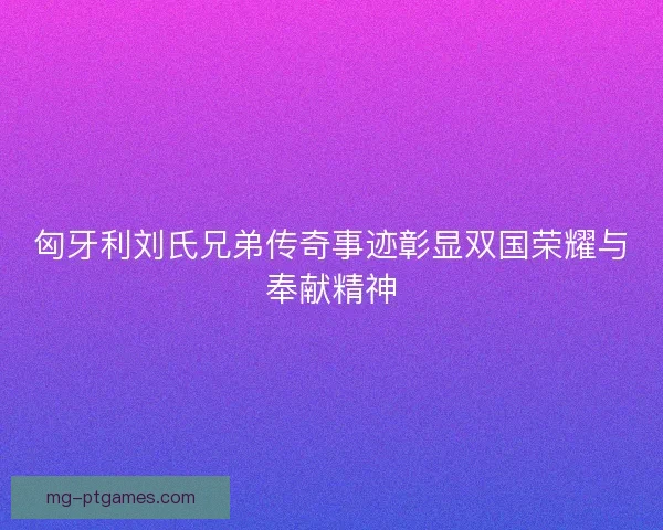 匈牙利刘氏兄弟传奇事迹彰显双国荣耀与奉献精神