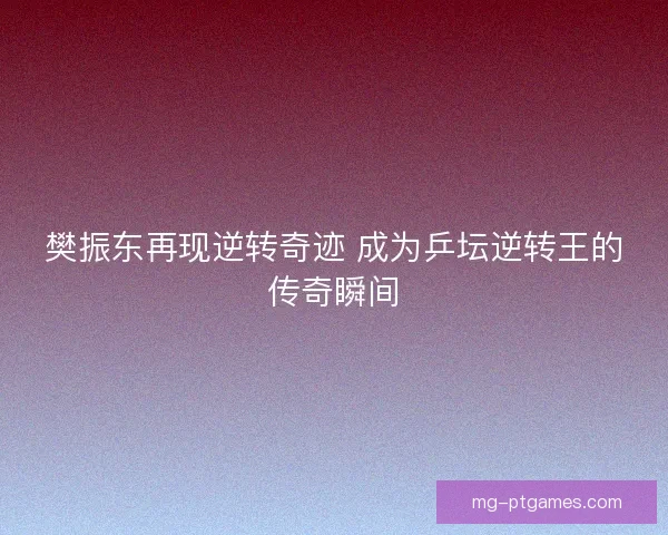 樊振东再现逆转奇迹 成为乒坛逆转王的传奇瞬间