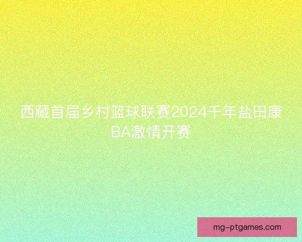 西藏首届乡村篮球联赛2024千年盐田康BA激情开赛 西藏首届乡村篮球联赛2024千年盐田康BA激情开赛