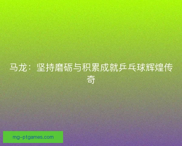 马龙:坚持磨砺与积累成就乒乓球辉煌传奇 马龙:坚持磨砺与积累成就乒乓球辉煌传奇