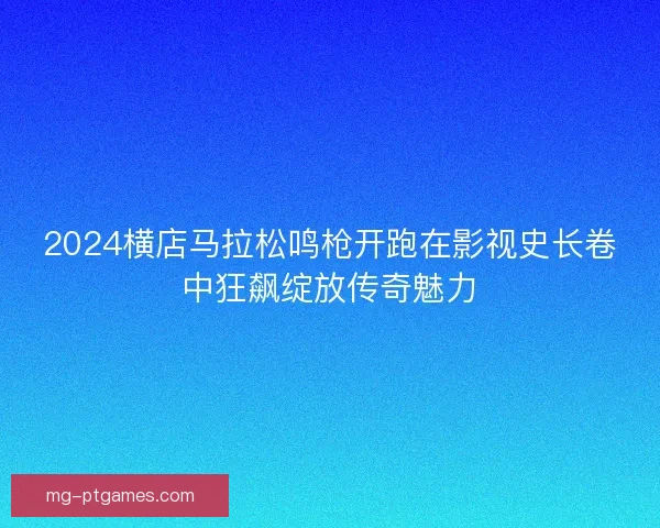 2024横店马拉松鸣枪开跑在影视史长卷中狂飙绽放传奇魅力 2024横店马拉松鸣枪开跑在影视史长卷中狂飙绽放传奇魅力