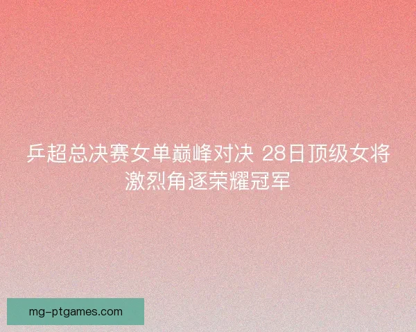 乒超总决赛女单巅峰对决 28日顶级女将激烈角逐荣耀冠军