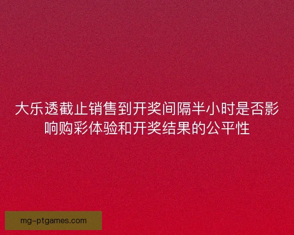 大乐透截止销售到开奖间隔半小时是否影响购彩体验和开奖结果的公平性