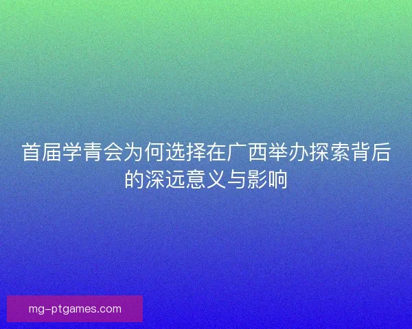 首届学青会为何选择在广西举办探索背后的深远意义与影响