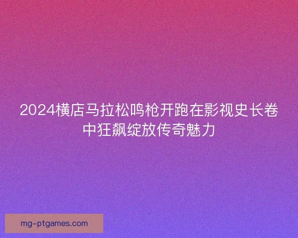 2024横店马拉松鸣枪开跑在影视史长卷中狂飙绽放传奇魅力 2024横店马拉松鸣枪开跑在影视史长卷中狂飙绽放传奇魅力