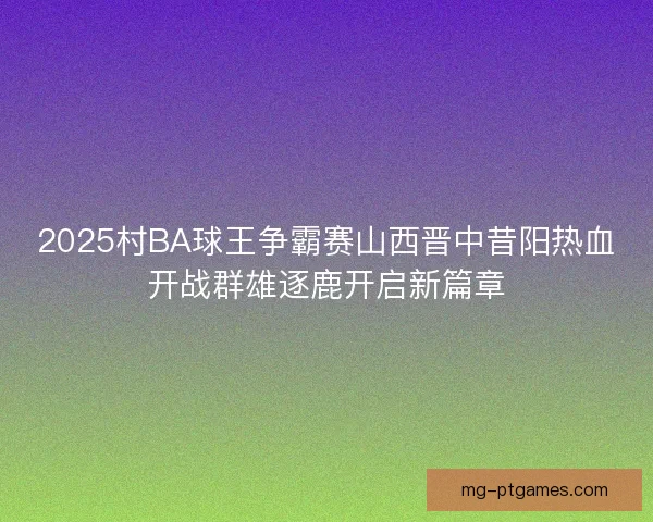 2025村BA球王争霸赛山西晋中昔阳热血开战群雄逐鹿开启新篇章 2025村BA球王争霸赛山西晋中昔阳热血开战群雄逐鹿开启新篇章