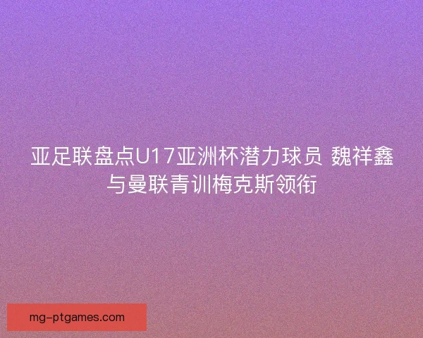 亚足联盘点U17亚洲杯潜力球员 魏祥鑫与曼联青训梅克斯领衔 亚足联盘点U17亚洲杯潜力球员 魏祥鑫与曼联青训梅克斯领衔