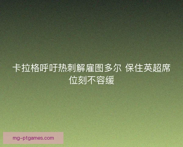 卡拉格呼吁热刺解雇图多尔 保住英超席位刻不容缓
