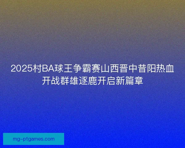 2025村BA球王争霸赛山西晋中昔阳热血开战群雄逐鹿开启新篇章