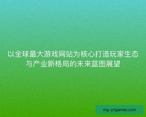 以全球最大游戏网站为核心打造玩家生态与产业新格局的未来蓝图展望