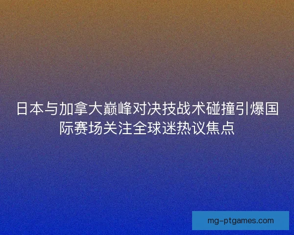 日本与加拿大巅峰对决技战术碰撞引爆国际赛场关注全球迷热议焦点