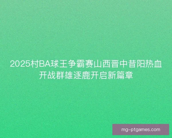 2025村BA球王争霸赛山西晋中昔阳热血开战群雄逐鹿开启新篇章