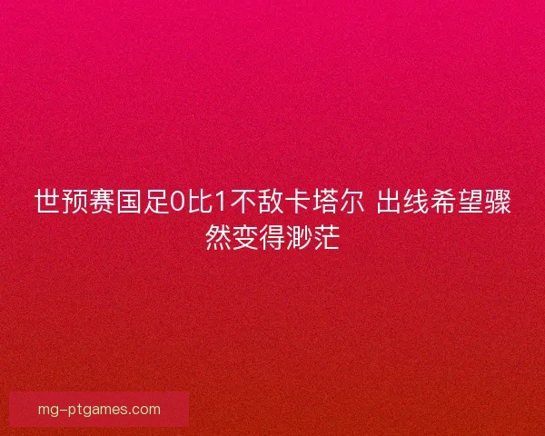 世预赛国足0比1不敌卡塔尔 出线希望骤然变得渺茫