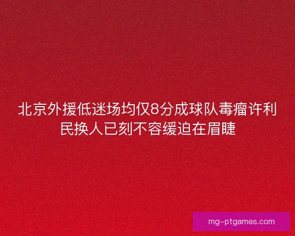 北京外援低迷场均仅8分成球队毒瘤许利民换人已刻不容缓迫在眉睫
