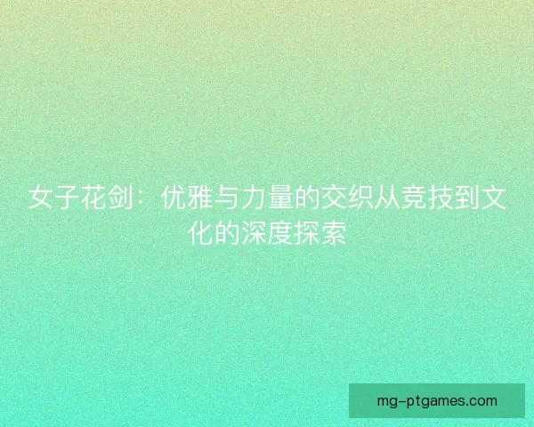 女子花剑：优雅与力量的交织从竞技到文化的深度探索